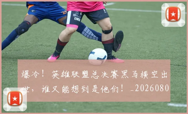 爆冷！英雄联盟总决赛黑马横空出世，谁又能想到是他们！_20260802155424