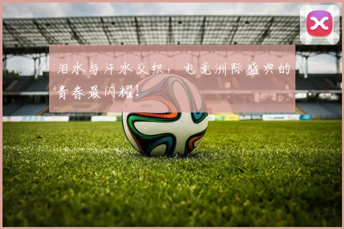 泪水与汗水交织，电竞洲际盛典的青春最闪耀！