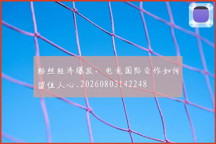 粉丝经济爆发,电竞国际合作如何留住人心_20260803142248
