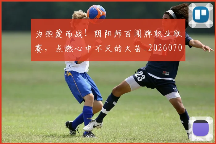 为热爱而战！阴阳师百闻牌职业联赛，点燃心中不灭的火苗_20260703205802_20260716191608