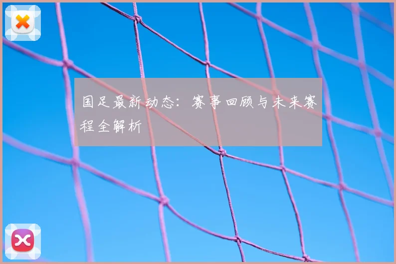 国足最新动态：赛事回顾与未来赛程全解析