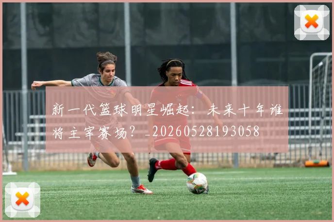 新一代篮球明星崛起：未来十年谁将主宰赛场？_20260528193058