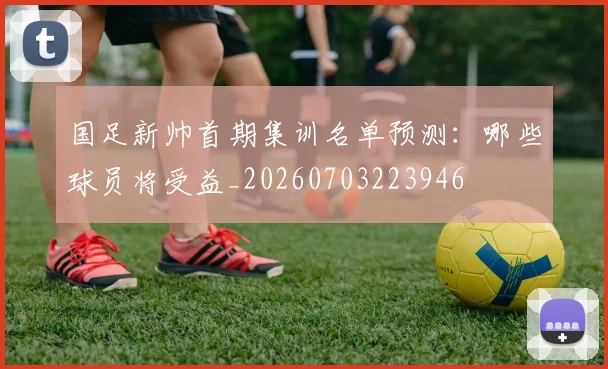 国足新帅首期集训名单预测：哪些球员将受益_20260703223946