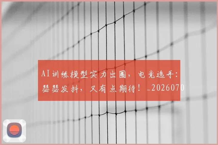 AI训练模型实力出圈，电竞选手：瑟瑟发抖，又有点期待！_20260702194240_20260712042552