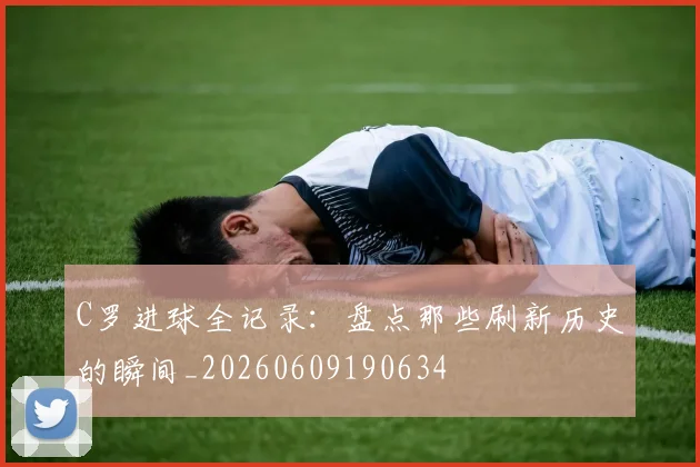 C罗进球全记录:盘点那些刷新历史的瞬间_20260609190634