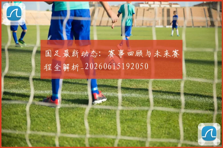 国足最新动态：赛事回顾与未来赛程全解析_20260615192050
