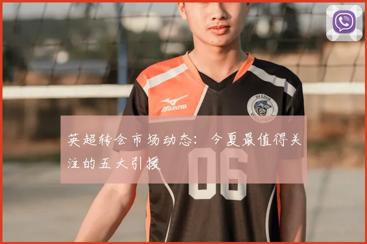 英超转会市场动态：今夏最值得关注的五大引援
