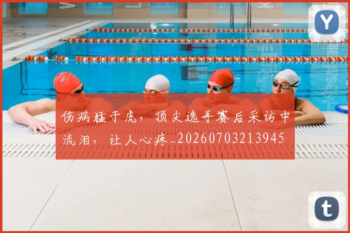伤病猛于虎，顶尖选手赛后采访中流泪，让人心疼_20260703213945