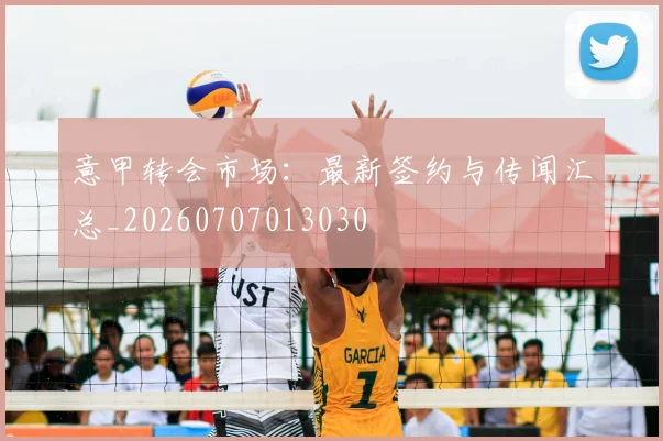 意甲转会市场：最新签约与传闻汇总_20260707013030
