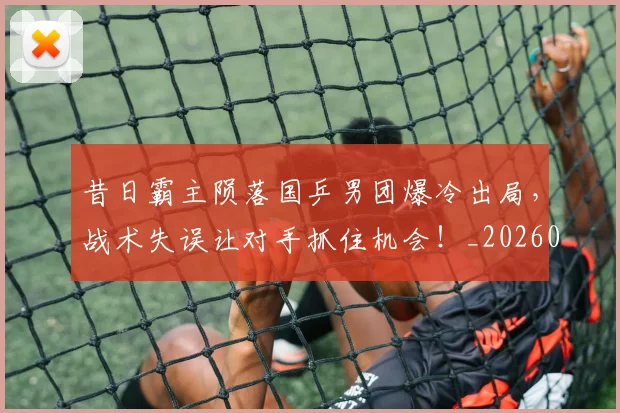 昔日霸主陨落国乒男团爆冷出局，战术失误让对手抓住机会！_20260707021146