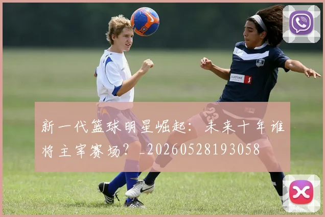 新一代篮球明星崛起：未来十年谁将主宰赛场？_20260528193058