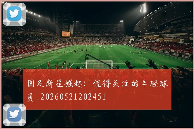 国足新星崛起：值得关注的年轻球员_20260521202451