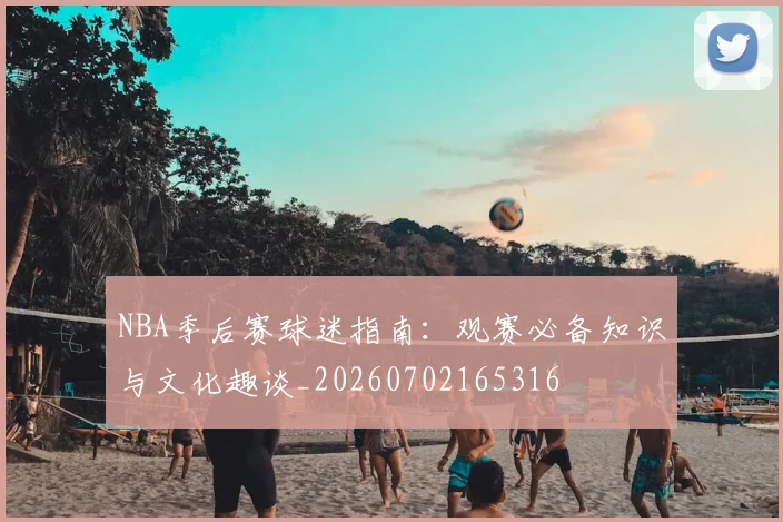 NBA季后赛球迷指南:观赛必备知识与文化趣谈_20260702165316