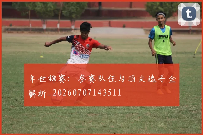 年世锦赛:参赛队伍与顶尖选手全解析_20260707143511