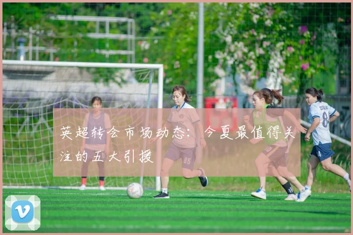 英超转会市场动态：今夏最值得关注的五大引援