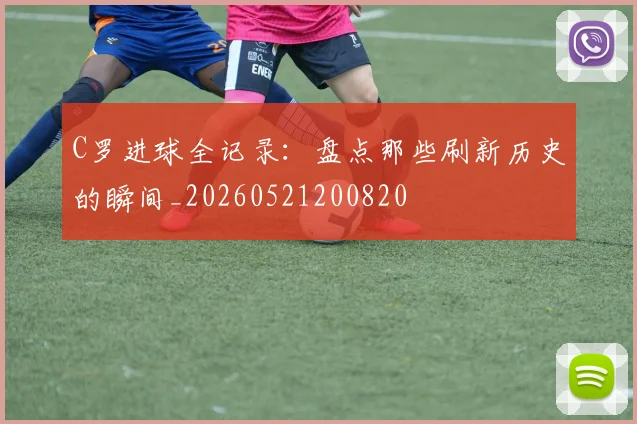 C罗进球全记录：盘点那些刷新历史的瞬间_20260521200820