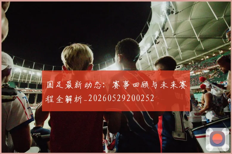 国足最新动态：赛事回顾与未来赛程全解析_20260529200252