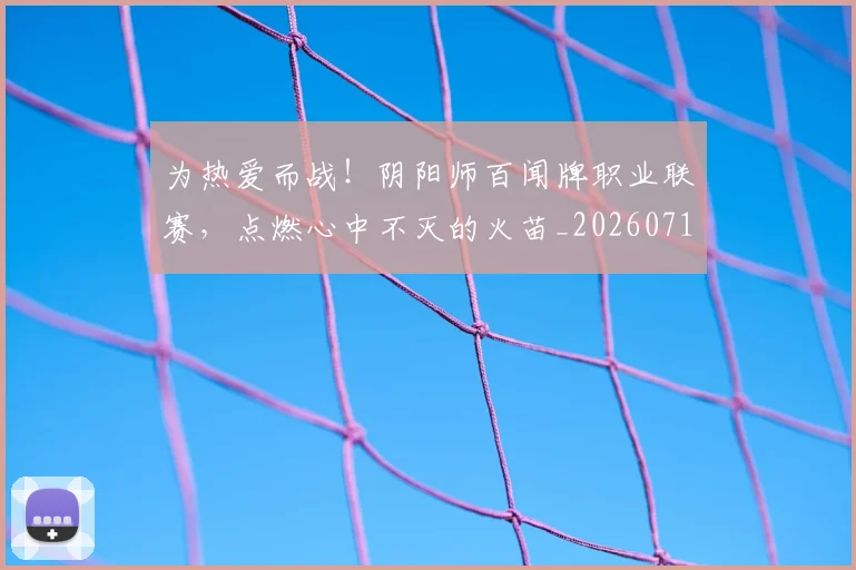 为热爱而战！阴阳师百闻牌职业联赛，点燃心中不灭的火苗_20260716191608