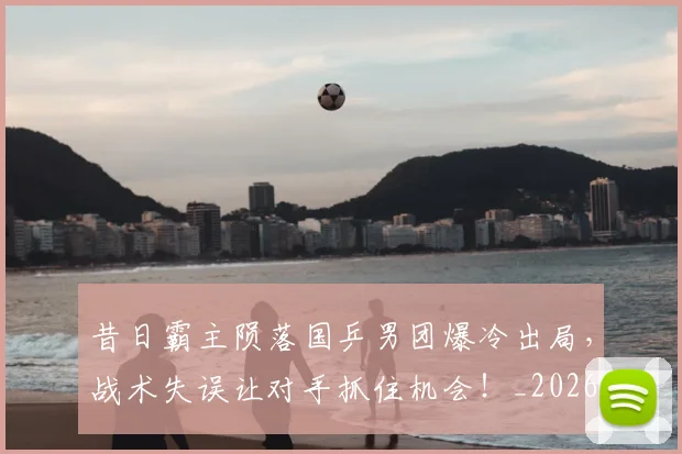 昔日霸主陨落国乒男团爆冷出局，战术失误让对手抓住机会！_20260707021146