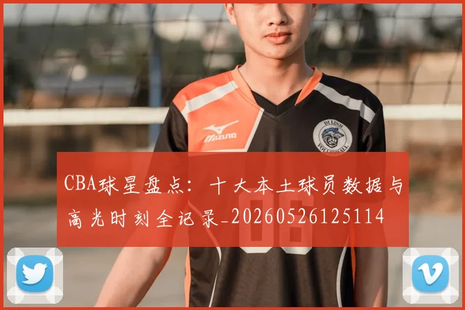 CBA球星盘点：十大本土球员数据与高光时刻全记录_20260526125114