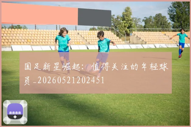 国足新星崛起：值得关注的年轻球员_20260521202451